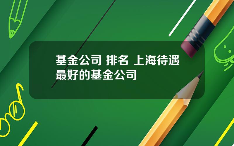 基金公司 排名 上海待遇最好的基金公司